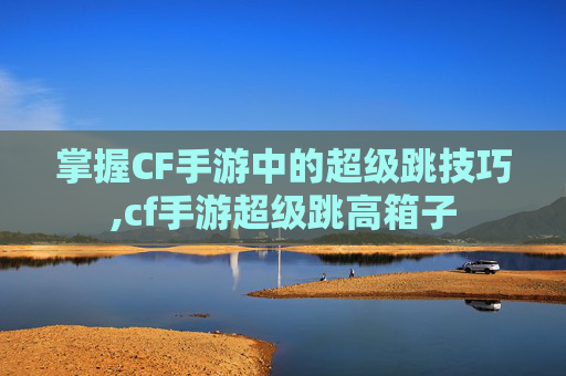 掌握CF手游中的超级跳技巧,cf手游超级跳高箱子