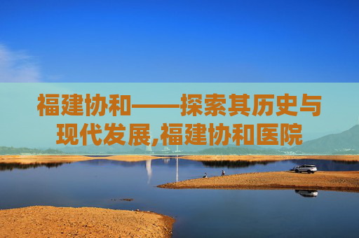 福建协和——探索其历史与现代发展,福建协和医院