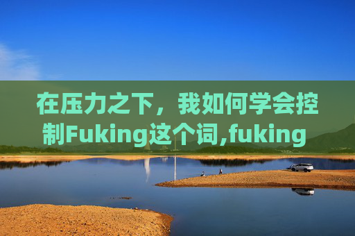 在压力之下，我如何学会控制Fuking这个词,fuking 是什么意思中文