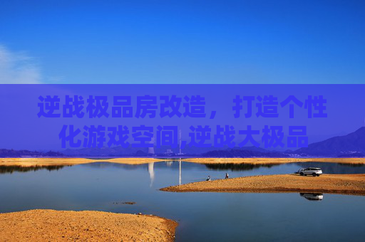 逆战极品房改造，打造个性化游戏空间,逆战大极品