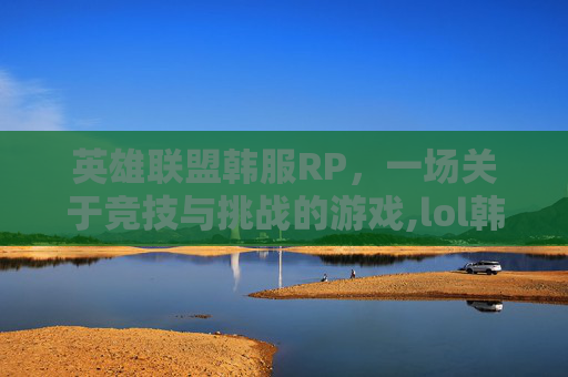 英雄联盟韩服RP，一场关于竞技与挑战的游戏,lol韩服人多吗