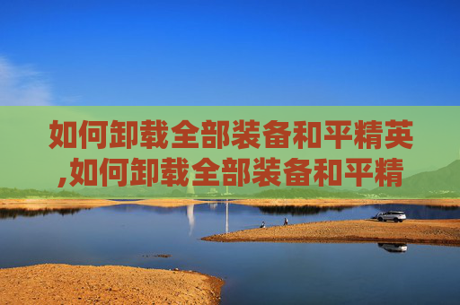 如何卸载全部装备和平精英,如何卸载全部装备和平精英软件