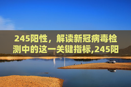 245阳性，解读新冠病毒检测中的这一关键指标,245阳性说明什么