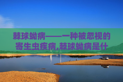 棘球蚴病——一种被忽视的寄生虫疾病,棘球蚴病是什么病