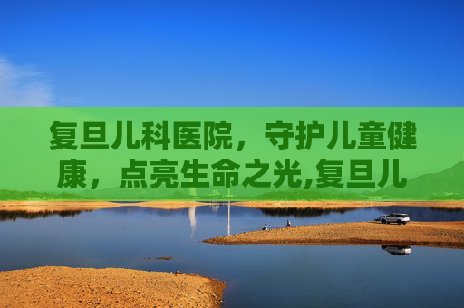 复旦儿科医院，守护儿童健康，点亮生命之光,复旦儿科医院地址在哪里