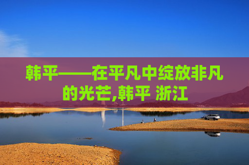 韩平——在平凡中绽放非凡的光芒,韩平 浙江