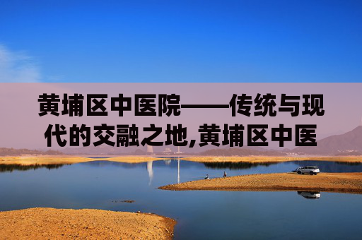 黄埔区中医院——传统与现代的交融之地,黄埔区中医院官网