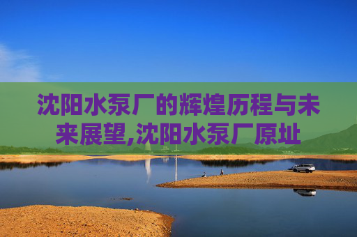 沈阳水泵厂的辉煌历程与未来展望,沈阳水泵厂原址
