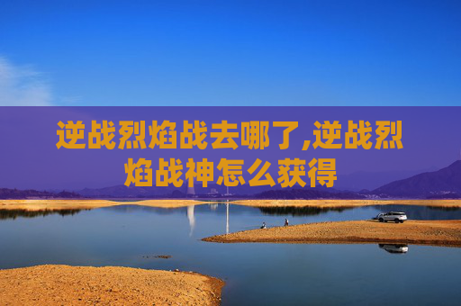 逆战烈焰战去哪了,逆战烈焰战神怎么获得