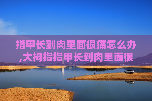 指甲长到肉里面很痛怎么办,大拇指指甲长到肉里面很痛怎么办