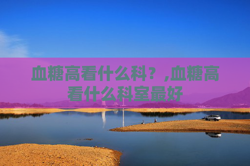 血糖高看什么科？,血糖高看什么科室最好