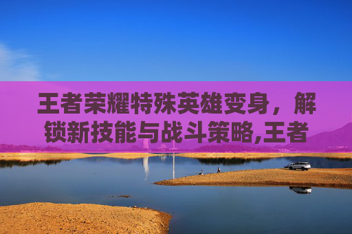王者荣耀特殊英雄变身，解锁新技能与战斗策略,王者荣耀特殊英雄变身视频