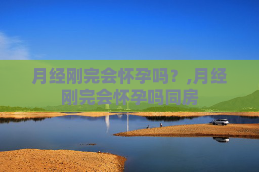 月经刚完会怀孕吗？,月经刚完会怀孕吗同房