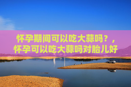怀孕期间可以吃大蒜吗？,怀孕可以吃大蒜吗对胎儿好吗