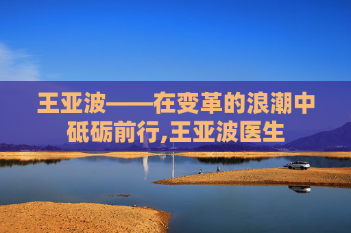 王亚波——在变革的浪潮中砥砺前行,王亚波医生