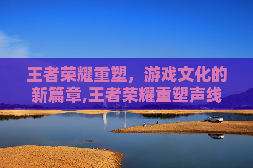 王者荣耀重塑，游戏文化的新篇章,王者荣耀重塑声线有哪些典型案例?