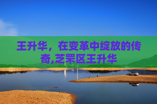 王升华，在变革中绽放的传奇,芝罘区王升华