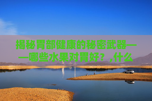 揭秘胃部健康的秘密武器——哪些水果对胃好？,什么水果对胃好处多