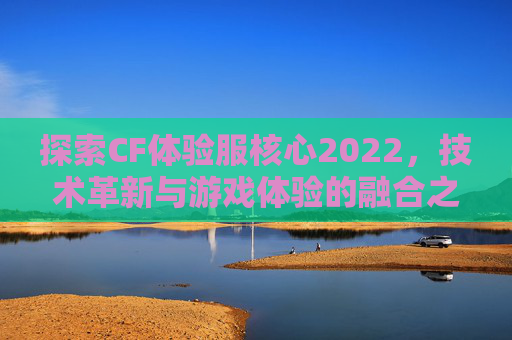 探索CF体验服核心2022，技术革新与游戏体验的融合之旅,cfm官网核心体验服资格