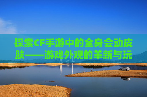 探索CF手游中的全身会动皮肤——游戏外观的革新与玩家体验的提升,CF手游中哪些角色有动作
