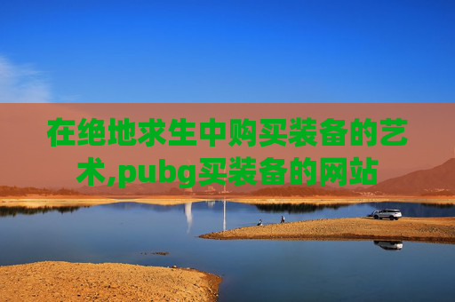 在绝地求生中购买装备的艺术,pubg买装备的网站