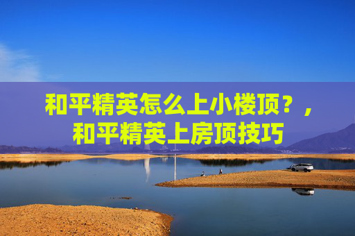 和平精英怎么上小楼顶？,和平精英上房顶技巧