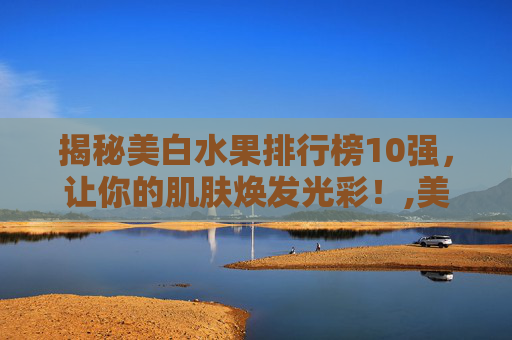 揭秘美白水果排行榜10强，让你的肌肤焕发光彩！,美白水果排行榜10强快