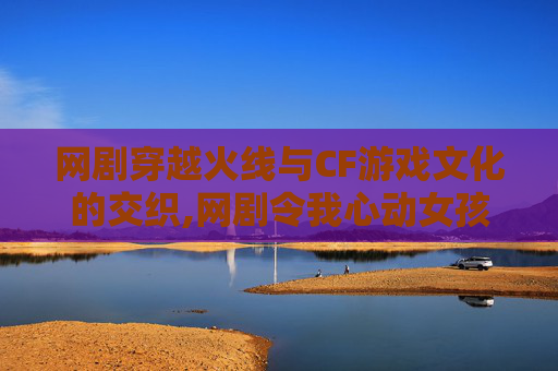 网剧穿越火线与CF游戏文化的交织,网剧令我心动女孩