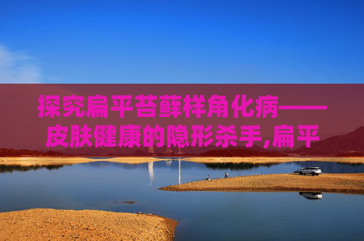 探究扁平苔藓样角化病——皮肤健康的隐形杀手,扁平苔藓样角化病严重吗
