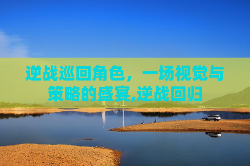 逆战巡回角色，一场视觉与策略的盛宴,逆战回归