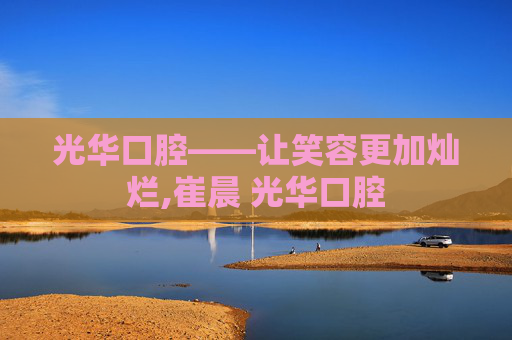 光华口腔——让笑容更加灿烂,崔晨 光华口腔