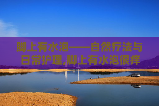 脚上有水泡——自然疗法与日常护理,脚上有水泡很痒怎么办