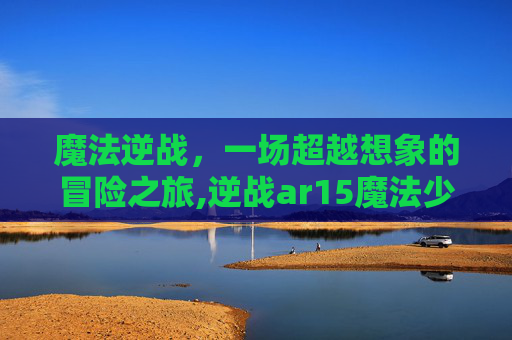 魔法逆战，一场超越想象的冒险之旅,逆战ar15魔法少女