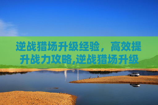 逆战猎场升级经验，高效提升战力攻略,逆战猎场升级经验怎么刷