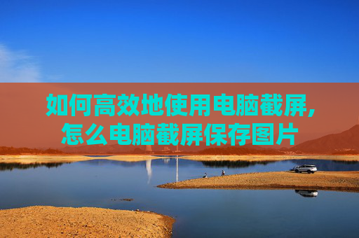 如何高效地使用电脑截屏,怎么电脑截屏保存图片