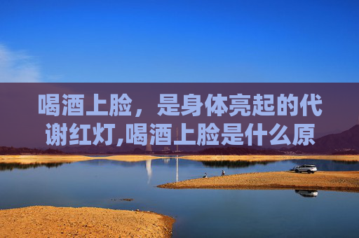 喝酒上脸，是身体亮起的代谢红灯,喝酒上脸是什么原因造成的