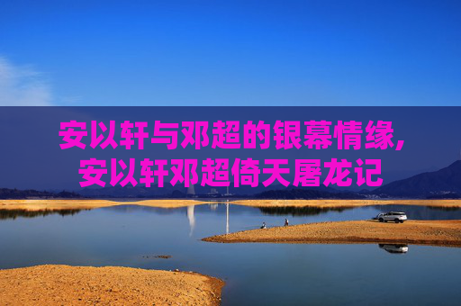 安以轩与邓超的银幕情缘,安以轩邓超倚天屠龙记