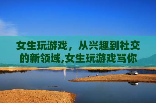 女生玩游戏，从兴趣到社交的新领域,女生玩游戏骂你