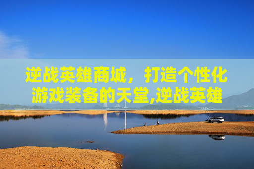 逆战英雄商城，打造个性化游戏装备的天堂,逆战英雄怎么获得