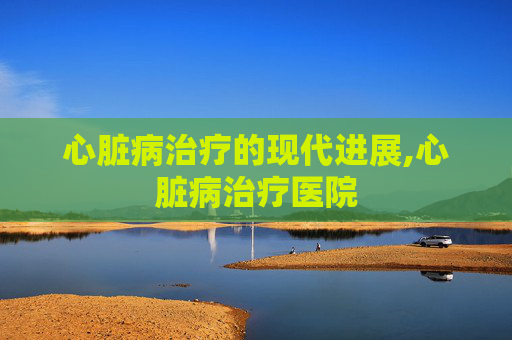 心脏病治疗的现代进展,心脏病治疗医院
