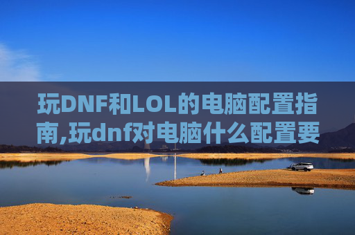 玩DNF和LOL的电脑配置指南,玩dnf对电脑什么配置要求高
