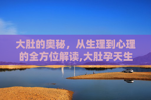 大肚的奥秘，从生理到心理的全方位解读,大肚孕天生生生