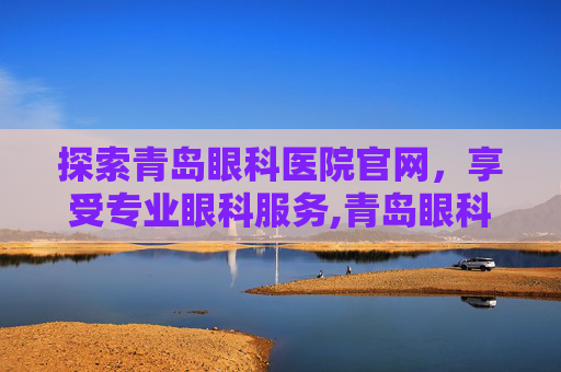探索青岛眼科医院官网，享受专业眼科服务,青岛眼科医院官网招聘
