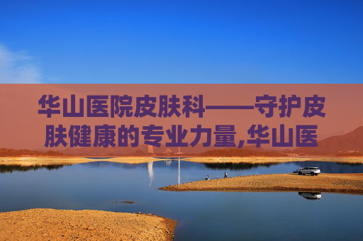 华山医院皮肤科——守护皮肤健康的专业力量,华山医院皮肤科最好的专家