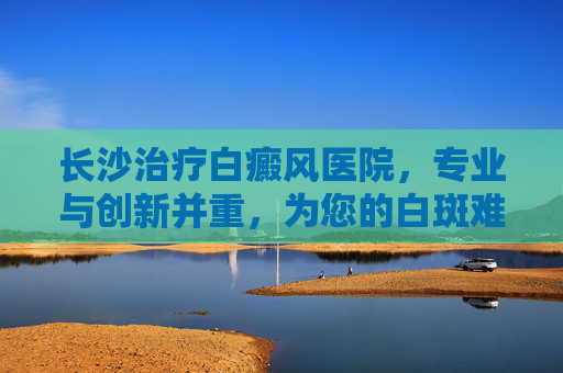长沙治疗白癜风医院，专业与创新并重，为您的白斑难题找到解决之道,长沙白癜风中医医院