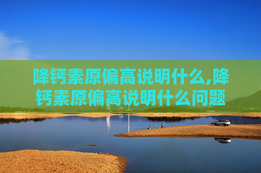 降钙素原偏高说明什么,降钙素原偏高说明什么问题