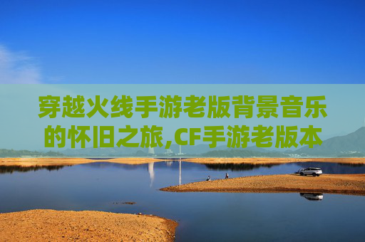 穿越火线手游老版背景音乐的怀旧之旅,CF手游老版本