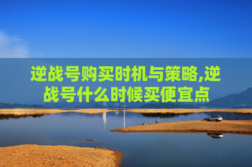 逆战号购买时机与策略,逆战号什么时候买便宜点