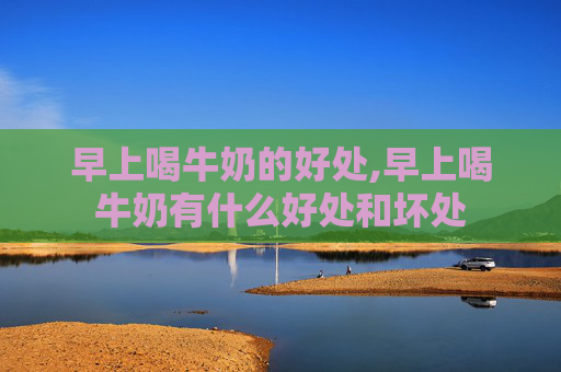 早上喝牛奶的好处,早上喝牛奶有什么好处和坏处