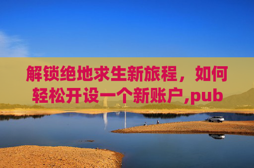 解锁绝地求生新旅程，如何轻松开设一个新账户,pubg新号登录教程